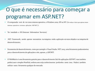 O que é necessário para começar a programar em ASP.NET?O computador  terá  de  ter como sistema operativo, o Windows 2000, XP ou NT. (De realçar o facto que apenas nestes  sistemas  operativos  corremos  aplicações  ASP.NET.); Ter  instalado  o  IIS (Internet  InformationServices);.NET  Framework,  sendo  apenas  necessários  na máquina  onde a aplicação vai estar alojada e na máquina de desenvolvimento; Ferramenta de desenvolvimento, como por exemplo o Visual Studio. NET 2003, uma ferramenta poderosíssima para o desenvolvimento de aplicações e não, apenas, o ASP.NET.  O WebMatrix é uma ferramenta gratuita para o desenvolvimento fácil de aplicações ASP.NET, mas também poderá usar o simples NotePad, embora este exija conhecimentos  profundos  nesta  área.  Poderá  também  utilizar  outra  ferramenta qualquer do mercado. 