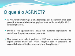 O que é o ASP.NET? ASP (Active Servers Page) é uma tecnologia que a Microsoft criou para permitir o desenvolvimento de páginas www de forma rápida, fácil e sem complicações. Desde o seu aparecimento, houve um aumento significativo na quantidade dos programadores  para  www.  Mas,  como  nem  tudo  é  perfeito,  o  ASP,  com  o  tempo, denunciou alguns pontos fracos que foram surgindo com o acréscimo da necessidade dos utilizadores e da exigência das aplicações. 