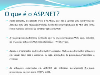 O que é o ASP.NET? Neste  contexto,  a Microsoft  criou  a  ASP.NET,  que  não  é  apenas  uma  nova versão do ASP, mas sim, uma mudança profunda no modelo de programação do ASP, uma forma completamente diferente de construir aplicações Web. A vida do programador ficou facilitada, quer na criação de páginas Web, quer,  também, na  criação de aplicações Web mais elaboradas – Web Services. Agora, o programador poderá desenvolver aplicações Web como desenvolve aplicações  em  Visual  Basic  para  o Windows,  ou  seja,  um modelo  de  programação “orientado  a  eventos”.As  aplicações  construídas  em  ASP.NET  são  colocadas  no Microsoft IIS e usam protocolos de internet como HTTP e SOAP. 