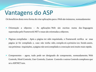 Vantagens do ASPOs benefícios desta nova forma de criar aplicações para a Web são inúmeros, nomeadamente: Orientação  a  objectos  –  As  aplicações Web  são  escritas  numa  das linguagens suportadas pelo Framework.NET e essas são orientadas a objectos.  Páginas compiladas – Após a página ter sido requisitada, o Framework verifica  se  essa  página  já  foi  compilada  e,  caso  não  tenha  sido, compila só a primeira vez. Sendo assim, nas próximas  requisições, a página não será compilada e a execução será muito mais rápida. Componentes  –  agora,  tudo  pode  ser  designado  de  componente,  nomeadamente, Web Controls, HtmlControls, UserControls, CustomControls e outros Controls complexos que só o ASP.NET tem. 