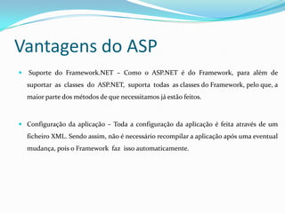 Vantagens do ASP Suporte  do  Framework.NET  –  Como  o  ASP.NET  é  do  Framework,  para  além  de  suportar  as  classes  do  ASP.NET,  suporta  todas  as classes do Framework, pelo que, a maior parte dos métodos de que necessitamos já estão feitos. Configuração da aplicação – Toda a configuração da aplicação é feita através de um ficheiro XML. Sendo assim, não é necessário recompilar a aplicação após uma eventual mudança, pois o Framework  faz  isso automaticamente. 