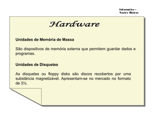 Informática -
Noções Básicas
Unidades de Memória de Massa
São dispositivos de memória externa que permitem guardar dados e
programas.
Unidades de Disquetes
As disquetes ou floppy disks são discos recobertos por uma
substância magnetizável. Apresentam-se no mercado no formato
de 3½.
 