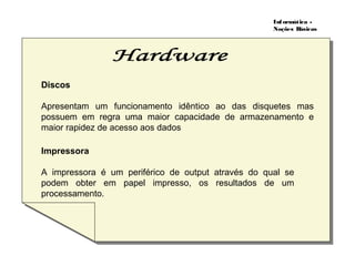 Informática -
Noções Básicas
Discos
Apresentam um funcionamento idêntico ao das disquetes mas
possuem em regra uma maior capacidade de armazenamento e
maior rapidez de acesso aos dados
Impressora
A impressora é um periférico de output através do qual se
podem obter em papel impresso, os resultados de um
processamento.
 