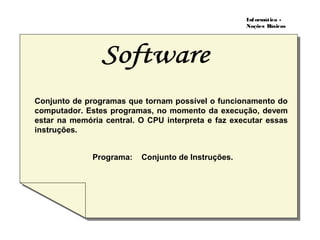 Informática -
Noções Básicas
Programa: Conjunto de Instruções.
Conjunto de programas que tornam possível o funcionamento do
computador. Estes programas, no momento da execução, devem
estar na memória central. O CPU interpreta e faz executar essas
instruções.
 