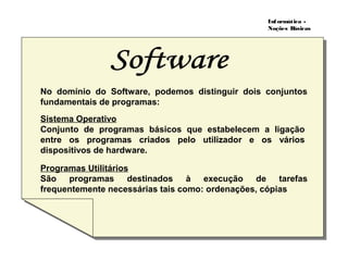Informática -
Noções Básicas
No domínio do Software, podemos distinguir dois conjuntos
fundamentais de programas:
Sistema Operativo
Conjunto de programas básicos que estabelecem a ligação
entre os programas criados pelo utilizador e os vários
dispositivos de hardware.
Programas Utilitários
São programas destinados à execução de tarefas
frequentemente necessárias tais como: ordenações, cópias
 