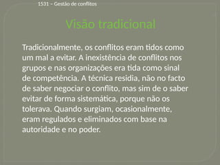 12
Visão tradicional
Tradicionalmente, os conflitos eram tidos como
um mal a evitar. A inexistência de conflitos nos
grupos e nas organizações era tida como sinal
de competência. A técnica residia, não no facto
de saber negociar o conflito, mas sim de o saber
evitar de forma sistemática, porque não os
tolerava. Quando surgiam, ocasionalmente,
eram regulados e eliminados com base na
autoridade e no poder.
1531 – Gestão de conflitos
 