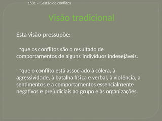 13
Visão tradicional
Esta visão pressupõe:
-que os conflitos são o resultado de
comportamentos de alguns indivíduos indesejáveis.
-que o conflito está associado à cólera, à
agressividade, à batalha física e verbal, à violência, a
sentimentos e a comportamentos essencialmente
negativos e prejudiciais ao grupo e às organizações.
1531 – Gestão de conflitos
 