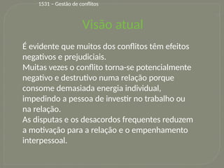 14
Visão atual
É evidente que muitos dos conflitos têm efeitos
negativos e prejudiciais.
Muitas vezes o conflito torna-se potencialmente
negativo e destrutivo numa relação porque
consome demasiada energia individual,
impedindo a pessoa de investir no trabalho ou
na relação.
As disputas e os desacordos frequentes reduzem
a motivação para a relação e o empenhamento
interpessoal.
1531 – Gestão de conflitos
 