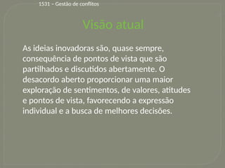 15
Visão atual
As ideias inovadoras são, quase sempre,
consequência de pontos de vista que são
partilhados e discutidos abertamente. O
desacordo aberto proporcionar uma maior
exploração de sentimentos, de valores, atitudes
e pontos de vista, favorecendo a expressão
individual e a busca de melhores decisões.
1531 – Gestão de conflitos
 