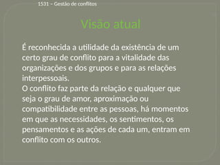 16
Visão atual
É reconhecida a utilidade da existência de um
certo grau de conflito para a vitalidade das
organizações e dos grupos e para as relações
interpessoais.
O conflito faz parte da relação e qualquer que
seja o grau de amor, aproximação ou
compatibilidade entre as pessoas, há momentos
em que as necessidades, os sentimentos, os
pensamentos e as ações de cada um, entram em
conflito com os outros.
1531 – Gestão de conflitos
 