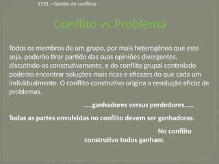 19
Todos os membros de um grupo, por mais heterogéneo que este
seja, poderão tirar partido das suas opiniões divergentes,
discutindo-as construtivamente, e do conflito grupal controlado
poderão encontrar soluções mais ricas e eficazes do que cada um
individualmente. O conflito construtivo origina a resolução eficaz de
problemas.
.....ganhadores versus perdedores.....
Todas as partes envolvidas no conflito devem ser ganhadoras.
No conflito
construtivo todos ganham.
Conflito vs Problema
1531 – Gestão de conflitos
 