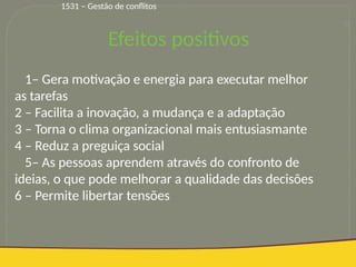 20
1– Gera motivação e energia para executar melhor
as tarefas
2 – Facilita a inovação, a mudança e a adaptação
3 – Torna o clima organizacional mais entusiasmante
4 – Reduz a preguiça social
5– As pessoas aprendem através do confronto de
ideias, o que pode melhorar a qualidade das decisões
6 – Permite libertar tensões
Efeitos positivos
1531 – Gestão de conflitos
 