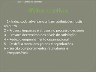 21
1– Induz cada adversário a fazer atribuições hostis
ao outro
2 – Provoca impasses e atrasos no processo decisório
3 – Provoca decréscimo nos níveis de satisfação
4 – Reduz o empenhamento organizacional
5 – Destrói a moral dos grupos e organizações
6 – Suscita comportamentos retaliatórios e
irresponsáveis
Efeitos negativos
1531 – Gestão de conflitos
 