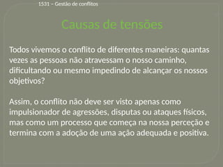 27
Todos vivemos o conflito de diferentes maneiras: quantas
vezes as pessoas não atravessam o nosso caminho,
dificultando ou mesmo impedindo de alcançar os nossos
objetivos?
Assim, o conflito não deve ser visto apenas como
impulsionador de agressões, disputas ou ataques físicos,
mas como um processo que começa na nossa perceção e
termina com a adoção de uma ação adequada e positiva.
Causas de tensões
1531 – Gestão de conflitos
 