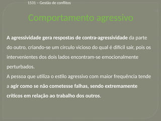 31
A agressividade gera respostas de contra-agressividade da parte
do outro, criando-se um círculo vicioso do qual é difícil sair, pois os
intervenientes dos dois lados encontram-se emocionalmente
perturbados.
A pessoa que utiliza o estilo agressivo com maior frequência tende
a agir como se não cometesse falhas, sendo extremamente
críticos em relação ao trabalho dos outros.
Comportamento agressivo
1531 – Gestão de conflitos
 