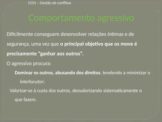 32
Dificilmente conseguem desenvolver relações íntimas e de
segurança, uma vez que o principal objetivo que os move é
precisamente “ganhar aos outros”.
O agressivo procura:
Dominar os outros, abusando dos direitos, tendendo a minimizar o
interlocutor;
Valorizar-se à custa dos outros, desvalorizando sistematicamente o
que fazem.
1531 – Gestão de conflitos
Comportamento agressivo
 