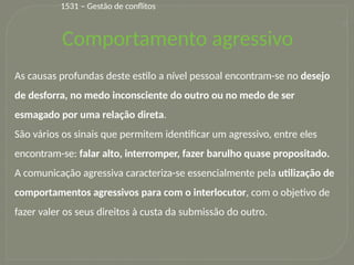 33
As causas profundas deste estilo a nível pessoal encontram-se no desejo
de desforra, no medo inconsciente do outro ou no medo de ser
esmagado por uma relação direta.
São vários os sinais que permitem identificar um agressivo, entre eles
encontram-se: falar alto, interromper, fazer barulho quase propositado.
A comunicação agressiva caracteriza-se essencialmente pela utilização de
comportamentos agressivos para com o interlocutor, com o objetivo de
fazer valer os seus direitos à custa da submissão do outro.
1531 – Gestão de conflitos
Comportamento agressivo
 