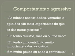 Comportamento agressivo
• “As minhas necessidades, vontades e
opiniões são mais importantes do que
as das outras pessoas.”
• “Eu tenho direitos, mas ou outros não.”
• “Eu tenho um contributo muito
importante a dar; os outros
têm muito pouco ou nada a contribuir.” 3
3
 