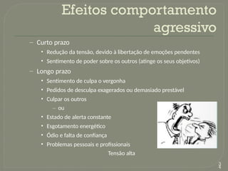 – Curto prazo
• Redução da tensão, devido à libertação de emoções pendentes
• Sentimento de poder sobre os outros (atinge os seus objetivos)
– Longo prazo
• Sentimento de culpa o vergonha
• Pedidos de desculpa exagerados ou demasiado prestável
• Culpar os outros
– ou
• Estado de alerta constante
• Esgotamento energético
• Ódio e falta de confiança
• Problemas pessoais e profissionais
Tensão alta
Efeitos comportamento
agressivo
3
4
 
