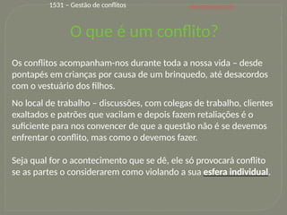www.gestvelvet.com
8
Os conflitos acompanham-nos durante toda a nossa vida – desde
pontapés em crianças por causa de um brinquedo, até desacordos
com o vestuário dos filhos.
No local de trabalho – discussões, com colegas de trabalho, clientes
exaltados e patrões que vacilam e depois fazem retaliações é o
suficiente para nos convencer de que a questão não é se devemos
enfrentar o conflito, mas como o devemos fazer.
Seja qual for o acontecimento que se dê, ele só provocará conflito
se as partes o considerarem como violando a sua esfera individual.
O que é um conflito?
1531 – Gestão de conflitos
 