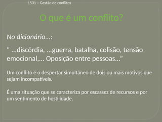 7
O que é um conflito?
No dicionário...:
“ ...discórdia, ...guerra, batalha, colisão, tensão
emocional,... Oposição entre pessoas...”
Um conflito é o despertar simultâneo de dois ou mais motivos que
sejam incompatíveis.
É uma situação que se caracteriza por escassez de recursos e por
um sentimento de hostilidade.
1531 – Gestão de conflitos
 