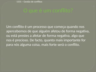 10
1531 – Gestão de conflitos
Um conflito é um processo que começa quando nos
apercebemos de que alguém afetou de forma negativa,
ou está prestes a afetar de forma negativa, algo que
nos é precioso. De facto, quanto mais importante for
para nós alguma coisa, mais forte será o conflito.
O que é um conflito?
 