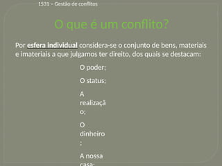 9
1531 – Gestão de conflitos
O que é um conflito?
Por esfera individual considera-se o conjunto de bens, materiais
e imateriais a que julgamos ter direito, dos quais se destacam:
O poder;
O status;
A
realizaçã
o;
O
dinheiro
;
A nossa
 