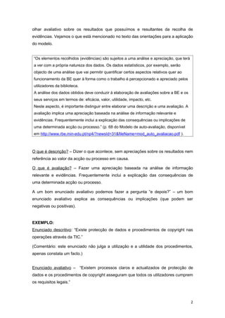 olhar avaliativo sobre os resultados que possuímos e resultantes da recolha de
evidências. Vejamos o que está mencionado no texto das orientações para a aplicação
do modelo.


“Os elementos recolhidos (evidências) são sujeitos a uma análise e apreciação, que terá
a ver com a própria natureza dos dados. Os dados estatísticos, por exemplo, serão
objecto de uma análise que vai permitir quantificar certos aspectos relativos quer ao
funcionamento da BE quer à forma como o trabalho é percepcionado e apreciado pelos
utilizadores da biblioteca.
A análise dos dados obtidos deve conduzir à elaboração de avaliações sobre a BE e os
seus serviços em termos de: eficácia, valor, utilidade, impacto, etc.
Neste aspecto, é importante distinguir entre elaborar uma descrição e uma avaliação. A
avaliação implica uma apreciação baseada na análise de informação relevante e
evidências. Frequentemente inclui a explicação das consequências ou implicações de
uma determinada acção ou processo.” (p. 68 do Modelo de auto-avaliação, disponível
em http://www.rbe.min-edu.pt/np4/?newsId=31&fileName=mod_auto_avaliacao.pdf ).



O que é descrição? – Dizer o que acontece, sem apreciações sobre os resultados nem
referência ao valor da acção ou processo em causa.

O que é avaliação? – Fazer uma apreciação baseada na análise de informação
relevante e evidências. Frequentemente inclui a explicação das consequências de
uma determinada acção ou processo.

A um bom enunciado avaliativo podemos fazer a pergunta “e depois?” – um bom
enunciado avaliativo explica as consequências ou implicações (que podem ser
negativas ou positivas).


EXEMPLO:
Enunciado descritivo: “Existe protecção de dados e procedimentos de copyright nas
operações através da TIC.”

(Comentário: este enunciado não julga a utilização e a utilidade dos procedimentos,
apenas constata um facto.)


Enunciado avaliativo – “Existem processos claros e actualizados de protecção de
dados e os procedimentos de copyright asseguram que todos os utilizadores cumprem
os requisitos legais.”



                                                                                          2
 