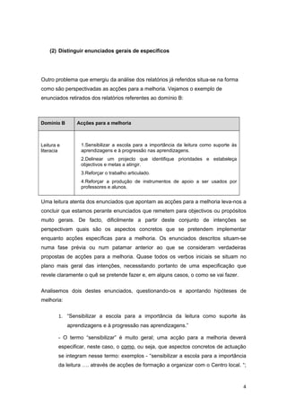 (2) Distinguir enunciados gerais de específicos




Outro problema que emergiu da análise dos relatórios já referidos situa-se na forma
como são perspectivadas as acções para a melhoria. Vejamos o exemplo de
enunciados retirados dos relatórios referentes ao domínio B:



Domínio B      Acções para a melhoria



Leitura e        1.Sensibilizar a escola para a importância da leitura como suporte às
literacia        aprendizagens e à progressão nas aprendizagens.
                 2.Delinear um projecto que identifique prioridades e estabeleça
                 objectivos e metas a atingir.
                 3.Reforçar o trabalho articulado.
                 4.Reforçar a produção de instrumentos de apoio a ser usados por
                 professores e alunos.


Uma leitura atenta dos enunciados que apontam as acções para a melhoria leva-nos a
concluir que estamos perante enunciados que remetem para objectivos ou propósitos
muito gerais. De facto, dificilmente a partir deste conjunto de intenções se
perspectivam quais são os aspectos concretos que se pretendem implementar
enquanto acções específicas para a melhoria. Os enunciados descritos situam-se
numa fase prévia ou num patamar anterior ao que se consideram verdadeiras
propostas de acções para a melhoria. Quase todos os verbos iniciais se situam no
plano mais geral das intenções, necessitando portanto de uma especificação que
revele claramente o quê se pretende fazer e, em alguns casos, o como se vai fazer.


Analisemos dois destes enunciados, questionando-os e apontando hipóteses de
melhoria:


        1. “Sensibilizar a escola para a importância da leitura como suporte às
            aprendizagens e à progressão nas aprendizagens.”

        - O termo “sensibilizar” é muito geral; uma acção para a melhoria deverá
        especificar, neste caso, o como, ou seja, que aspectos concretos de actuação
        se integram nesse termo: exemplos - “sensibilizar a escola para a importância
        da leitura …. através de acções de formação a organizar com o Centro local. “;



                                                                                         4
 