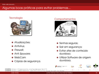 Mais vale prevenir...

Algumas boas práticas para evitar problemas...
Tecnologia

Comportamentos

Atualizações;

Senhas seguras;

Antivírus;

Sair em segurança;

Firewall;

Evitar sites de conteúdo
duvidoso;

Anti Spyware;
WebCam
Cópias de segurança.

Utilizar Software de origem
duvidosa;

Créditos: http://fixpconsite.org/wordpress/?p=171
Créditos: http://amberwebster.com/2013/03/17/to-blog-or-not-to-blog/
João Torres

Juntos Vamos Criar uma Internet Melhor

18

 