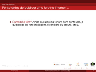 Mais vale prevenir...

Pense antes de publicar uma foto na Internet. . .

É uma boa foto? Ainda que pareça ter um bom conteúdo, a
qualidade da foto (focagem, estar clara ou escura, etc.).

Fonte: ProjetoInternetSegura/UniversiaBrasil

João Torres

Juntos Vamos Criar uma Internet Melhor

36

 