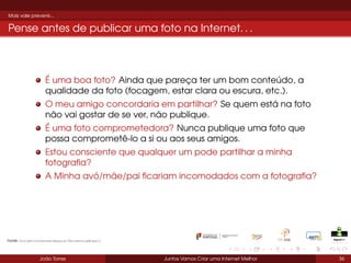 Mais vale prevenir...

Pense antes de publicar uma foto na Internet. . .

É uma boa foto? Ainda que pareça ter um bom conteúdo, a
qualidade da foto (focagem, estar clara ou escura, etc.).
O meu amigo concordaria em partilhar? Se quem está na foto
não vai gostar de se ver, não publique.
É uma foto comprometedora? Nunca publique uma foto que
possa comprometê-lo a si ou aos seus amigos.
Estou consciente que qualquer um pode partilhar a minha
fotograﬁa?
A Minha avó/mãe/pai ﬁcariam incomodados com a fotograﬁa?

Fonte: ProjetoInternetSegura/UniversiaBrasil

João Torres

Juntos Vamos Criar uma Internet Melhor

36

 