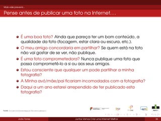 Mais vale prevenir...

Pense antes de publicar uma foto na Internet. . .

É uma boa foto? Ainda que pareça ter um bom conteúdo, a
qualidade da foto (focagem, estar clara ou escura, etc.).
O meu amigo concordaria em partilhar? Se quem está na foto
não vai gostar de se ver, não publique.
É uma foto comprometedora? Nunca publique uma foto que
possa comprometê-lo a si ou aos seus amigos.
Estou consciente que qualquer um pode partilhar a minha
fotograﬁa?
A Minha avó/mãe/pai ﬁcariam incomodados com a fotograﬁa?
Daqui a um ano estarei arrependido de ter publicado esta
fotograﬁa?

Fonte: ProjetoInternetSegura/UniversiaBrasil

João Torres

Juntos Vamos Criar uma Internet Melhor

36

 