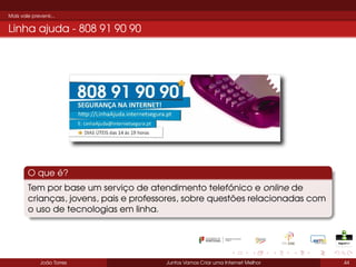 Mais vale prevenir...

Linha ajuda - 808 91 90 90

O que é?
Tem por base um serviço de atendimento telefónico e online de
crianças, jovens, pais e professores, sobre questões relacionadas com
o uso de tecnologias em linha.

João Torres

Juntos Vamos Criar uma Internet Melhor

44

 