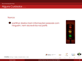 Recomendações ﬁnais

Alguns Cuidados . . .

Nunca:
partilhar dados (nem informação) pessoais com
ninguém, nem escrevê-los nos perﬁs

Créditos: http://www.vladstudio.com
João Torres

Juntos Vamos Criar uma Internet Melhor

51

 