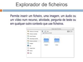 Explorador de ficheiros

Permite inserir um ficheiro, uma imagem, um áudio ou
um vídeo num recurso, atividade, pergunta de teste ou
em qualquer outro contexto que use ficheiros.
 