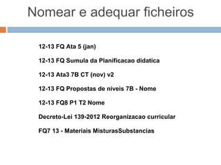 Nomear e adequar ficheiros

        Á á ê Õ Ç ** ? & % $ # ““ « + …
        ÁáêÕÇ ?&%$# «+…

Exemplos válidos:
12-13 FQ Ata 5 (jan)
12-13 FQ Sumula da Planificacao didatica
12-13 Ata3 7B CT (nov) v2
12-13 FQ Propostas de niveis 7B - Nome
12-13 FQ8 P1 T2 Nome
Decreto-Lei 139-2012 Reorganizacao curricular
FQ7 13 - Materiais MisturasSubstancias
 