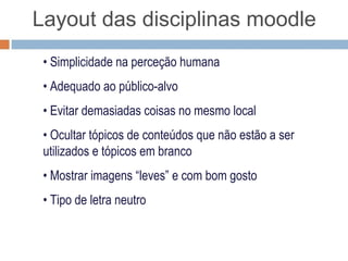 Layout das disciplinas moodle

 • Simplicidade na perceção humana
 • Adequado ao público-alvo
 • Evitar demasiados objetos no mesmo local
 • Ocultar tópicos de conteúdos que não estão a ser
   utilizados e tópicos em branco
 • Mostrar imagens “leves” e com bom gosto
 • Tipo de letra neutro
 