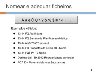 Nomear e adequar ficheiros
ÁáêÕÇ*?&%$#“«+…
Exemplos válidos:
 13-14 FQ Ata 5 (jan)
 13-14 FQ Sumula da Planificacao didatica
 13-14 Ata3 7B CT (nov) v2
 13-14 FQ Propostas de niveis 7B - Nome
 13-14 FQ8 P1 T2 Nome
 Decreto-Lei 139-2012 Reorganizacao curricular
 FQ7 13 - Materiais MisturasSubstancias

 