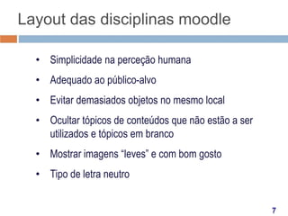 Layout das disciplinas moodle
• Simplicidade na perceção humana
• Adequado ao público-alvo
• Evitar demasiados objetos no mesmo local
• Ocultar tópicos de conteúdos que não estão a ser
utilizados e tópicos em branco
• Mostrar imagens “leves” e com bom gosto
• Tipo de letra neutro

 