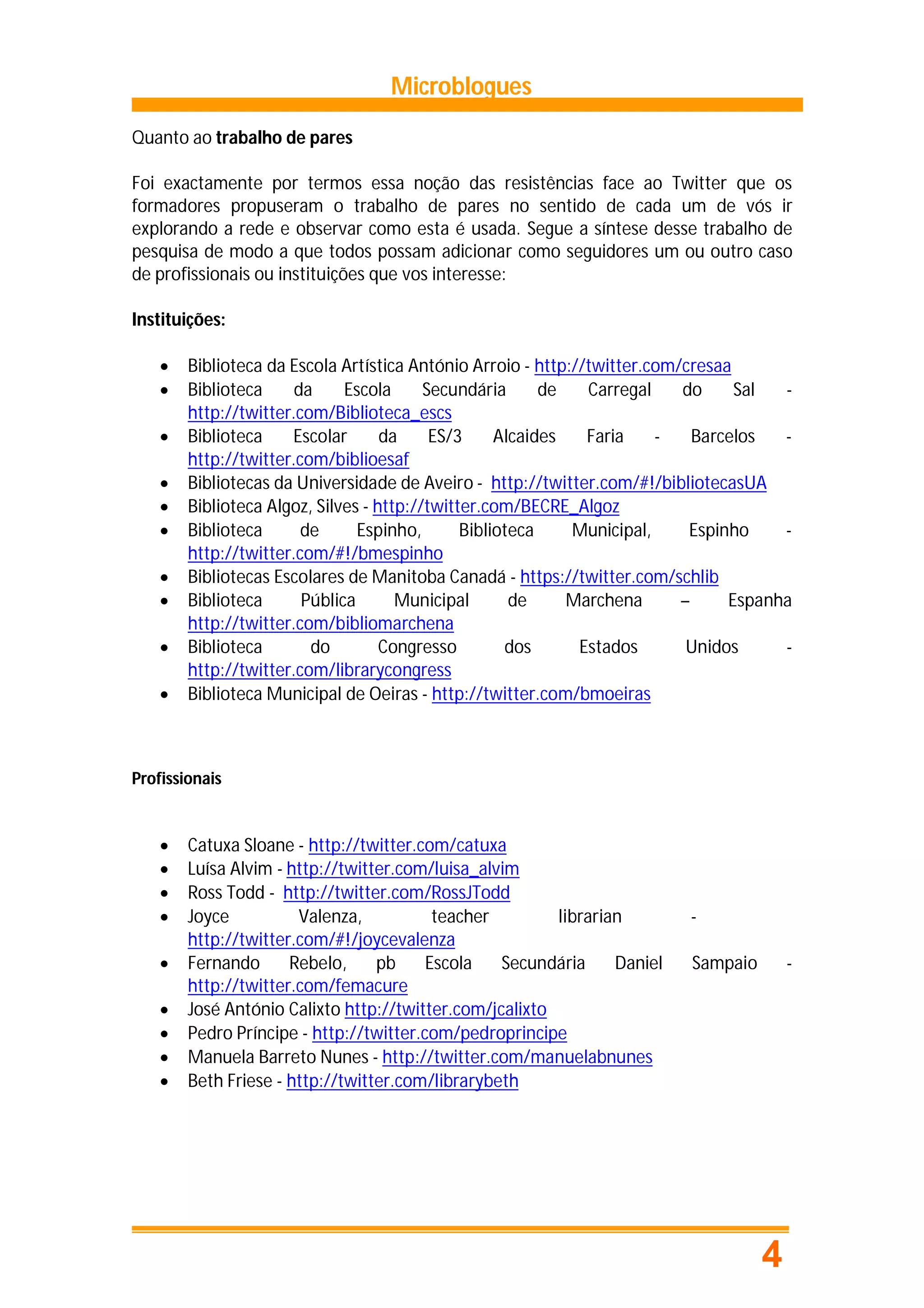 Microblogues
Quanto ao trabalho de pares

Foi exactamente por termos essa noção das resistências face ao Twitter que os
formadores propuseram o trabalho de pares no sentido de cada um de vós ir
explorando a rede e observar como esta é usada. Segue a síntese desse trabalho de
pesquisa de modo a que todos possam adicionar como seguidores um ou outro caso
de profissionais ou instituições que vos interesse:

Instituições:

       Biblioteca da Escola Artística António Arroio - http://twitter.com/cresaa
       Biblioteca     da     Escola      Secundária      de   Carregal    do     Sal  -
        http://twitter.com/Biblioteca_escs
       Biblioteca    Escolar       da     ES/3     Alcaides   Faria    -    Barcelos  -
        http://twitter.com/biblioesaf
       Bibliotecas da Universidade de Aveiro - http://twitter.com/#!/bibliotecasUA
       Biblioteca Algoz, Silves - http://twitter.com/BECRE_Algoz
       Biblioteca      de      Espinho,       Biblioteca    Municipal,     Espinho    -
        http://twitter.com/#!/bmespinho
       Bibliotecas Escolares de Manitoba Canadá - https://twitter.com/schlib
       Biblioteca      Pública       Municipal       de     Marchena      –     Espanha
        http://twitter.com/bibliomarchena
       Biblioteca       do         Congresso        dos      Estados       Unidos     -
        http://twitter.com/librarycongress
       Biblioteca Municipal de Oeiras - http://twitter.com/bmoeiras



Profissionais


       Catuxa Sloane - http://twitter.com/catuxa
       Luísa Alvim - http://twitter.com/luisa_alvim
       Ross Todd - http://twitter.com/RossJTodd
       Joyce          Valenza,           teacher        librarian        -
        http://twitter.com/#!/joycevalenza
       Fernando      Rebelo,     pb     Escola   Secundária     Daniel   Sampaio       -
        http://twitter.com/femacure
       José António Calixto http://twitter.com/jcalixto
       Pedro Príncipe - http://twitter.com/pedroprincipe
       Manuela Barreto Nunes - http://twitter.com/manuelabnunes
       Beth Friese - http://twitter.com/librarybeth




                                                                                    4
 