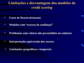 Limitações e desvantagens dos modelos de
credit scoring
• Modelos com “excesso de confiança”
• Custo de Desenvolvimento
• Problemas com valores não preenchidos no cadastro
• Interpretação equivocada dos escores
• Limitações geográficas e temporais
 