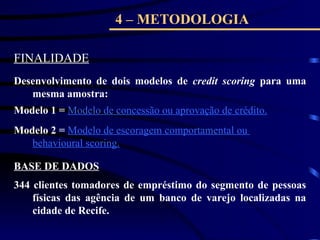 4 – METODOLOGIA
FINALIDADE
Desenvolvimento de dois modelos de credit scoring para uma
mesma amostra:
Modelo 1 = Modelo de concessão ou aprovação de crédito.
Modelo 2 = Modelo de escoragem comportamental ou
behavioural scoring.
BASE DE DADOS
344 clientes tomadores de empréstimo do segmento de pessoas
físicas das agência de um banco de varejo localizadas na
cidade de Recife.
 