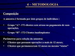 4 – METODOLOGIA
Composição
A amostra é formada por dois grupos de indivíduos :
• Grupo “A”- 172 clientes sem atraso no pagamento de suas
operações.
• Grupo “H”- 172 Clientes inadimplentes
Parâmetros para seleção da amostra:
• Clientes que possuam operações a mais de 12 meses.
• Clientes que permaneceram 12 meses no mesmo “status”
 