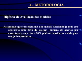 4 – METODOLOGIA
Hipótese de Avaliação dos modelos
Assumindo que consideramos um modelo funcional quando este
apresenta uma taxa de sucesso (número de acertos por
casos totais) superior a 80% pode-se considerar válida para
o objetivo proposto.
 