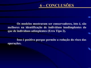 6 – CONCLUSÕES
Os modelos mostraram ser conservadores, isto é, são
melhores na identificação de indivíduos inadimplentes do
que de indivíduos adimplentes (Erro Tipo 2).
Isso é positivo porque permite a redução do risco das
operações.
 