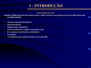 1 - INTRODUÇÃO
Apresentação do tema:
Saunders (2000) apresenta sete motivos para o súbito interesse na gestão do risco de crédito observado
na última década:
+ Aumento estrutural de falências
+ Desintermediação
+ Margens mais competitivas
+ Valores declinantes e voláteis de garantias reais
+ O crescimento de derivativos extrabalanço
+ Tecnologia
+ As exigências para capital baseado no risco pelo BIS
 