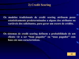 2) Credit Scoring
Os sistemas de credit scoring definem a probabilidade de um
cliente vir a ser “bom pagador” ou “mau pagador” com
base em suas características.
Os modelos tradicionais de credit scoring atribuem pesos
estatisticamente predeterminados a alguns dos atributos ou
variáveis dos solicitantes, para gerar um escore de crédito.
 