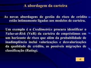 A abordagem da carteira
As novas abordagens de gestão do risco de crédito
estão intimamente ligadas aos modelos de carteira.
Um exemplo é o Creditmetrics procura identificar o
Value-at-Risk (VaR) da carteira de empréstimos em
um horizonte de risco que além da probabilidade de
inadimplência inclui valorizações e desvalorizações
da qualidade de crédito, as possíveis migrações de
classificação (Rating).
 