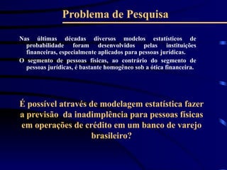 Problema de Pesquisa
Nas últimas décadas diversos modelos estatísticos de
probabilidade foram desenvolvidos pelas instituições
financeiras, especialmente aplicados para pessoas jurídicas.
O segmento de pessoas físicas, ao contrário do segmento de
pessoas jurídicas, é bastante homogêneo sob a ótica financeira.
É possível através de modelagem estatística fazer
a previsão da inadimplência para pessoas físicas
em operações de crédito em um banco de varejo
brasileiro?
 